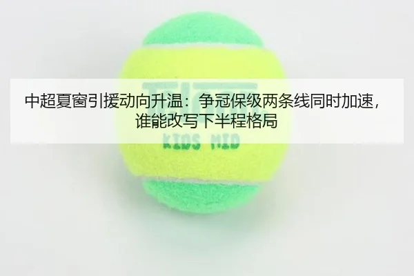 中超夏窗引援动向升温：争冠保级两条线同时加速，谁能改写下半程格局